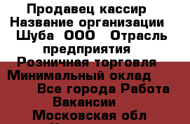 Продавец-кассир › Название организации ­ Шуба, ООО › Отрасль предприятия ­ Розничная торговля › Минимальный оклад ­ 15 000 - Все города Работа » Вакансии   . Московская обл.,Климовск г.